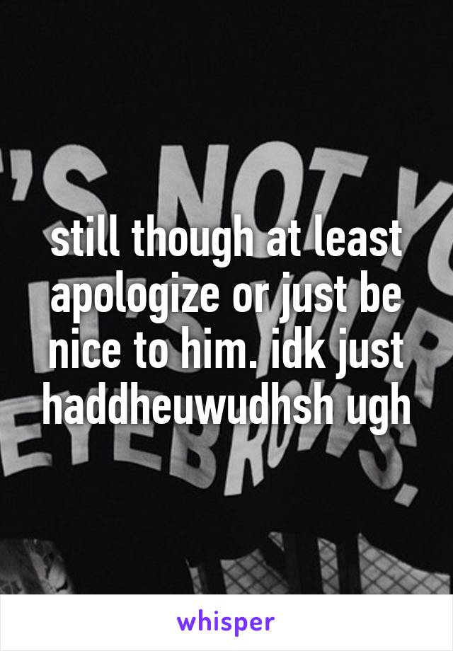 still though at least apologize or just be nice to him. idk just haddheuwudhsh ugh