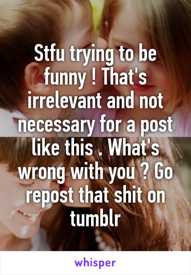 Stfu trying to be funny ! That's irrelevant and not necessary for a post like this . What's wrong with you ? Go repost that shit on tumblr