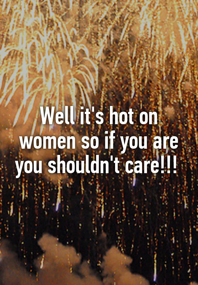 Well It S Hot On Women So If You Are You Shouldn T Care