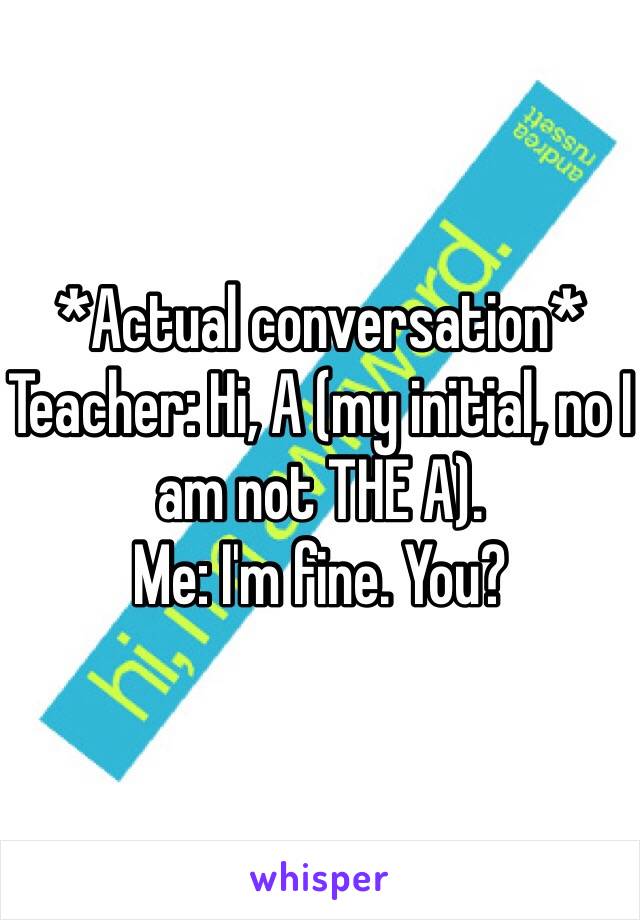 *Actual conversation*
Teacher: Hi, A (my initial, no I am not THE A).
Me: I'm fine. You?