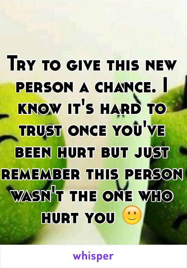 Try to give this new person a chance. I know it's hard to trust once you've been hurt but just remember this person wasn't the one who hurt you 🙂