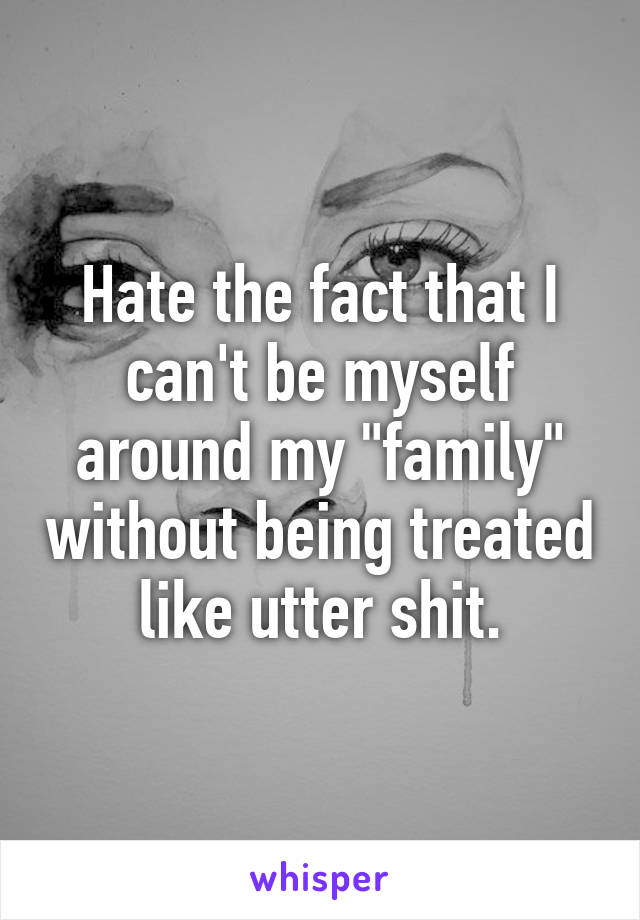 Hate the fact that I can't be myself around my "family" without being treated like utter shit.