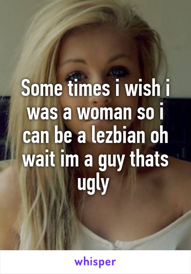 Some times i wish i was a woman so i can be a lezbian oh wait im a guy thats ugly 