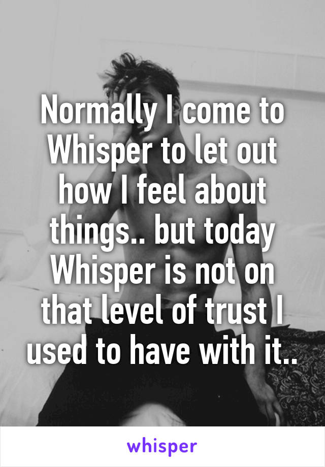 Normally I come to Whisper to let out how I feel about things.. but today Whisper is not on that level of trust I used to have with it..