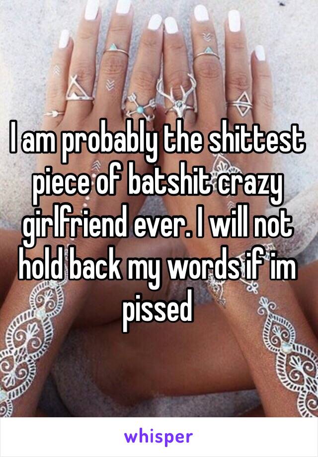 I am probably the shittest piece of batshit crazy girlfriend ever. I will not hold back my words if im pissed