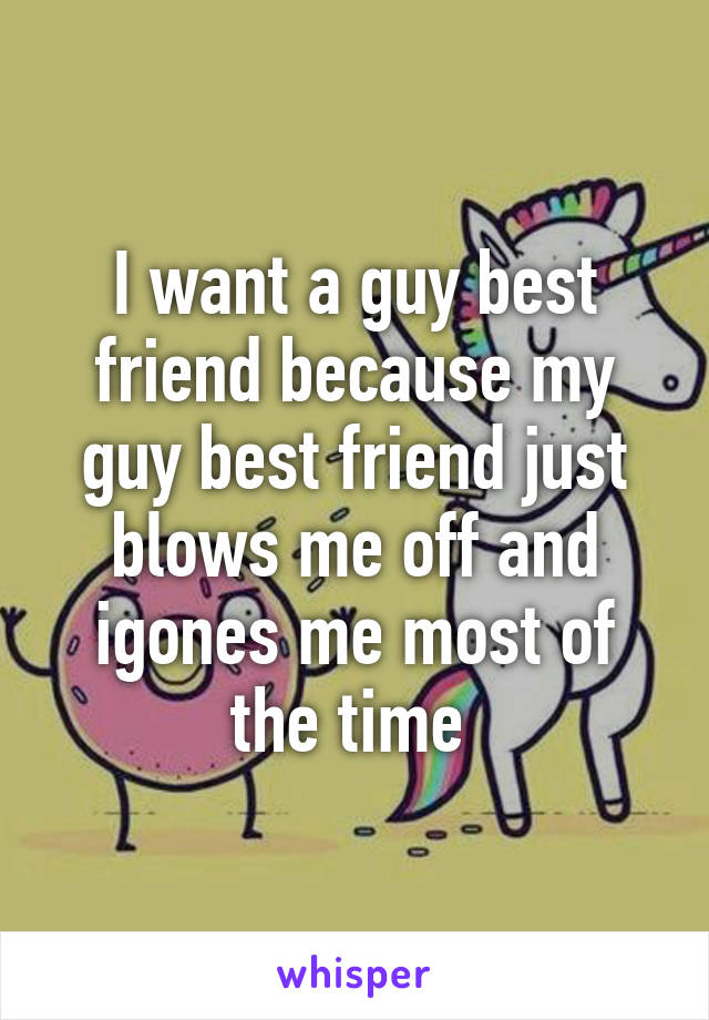 I want a guy best friend because my guy best friend just blows me off and igones me most of the time 