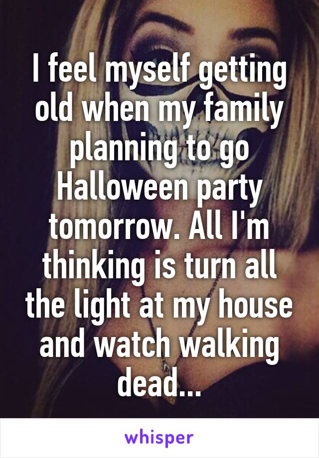 I feel myself getting old when my family planning to go Halloween party tomorrow. All I'm thinking is turn all the light at my house and watch walking dead...