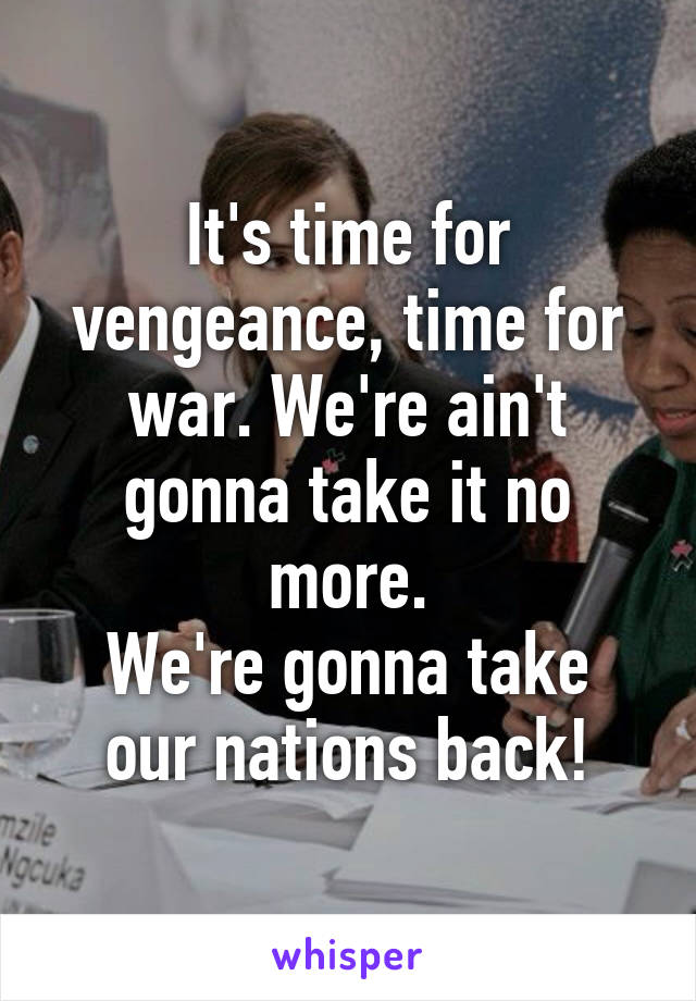 It's time for vengeance, time for war. We're ain't gonna take it no more.
We're gonna take our nations back!