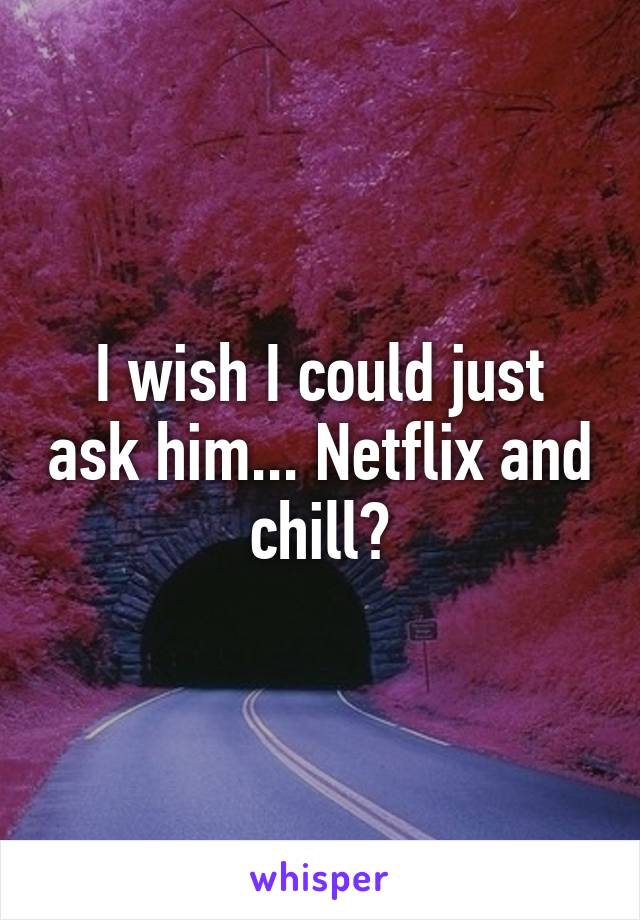 I wish I could just ask him... Netflix and chill?