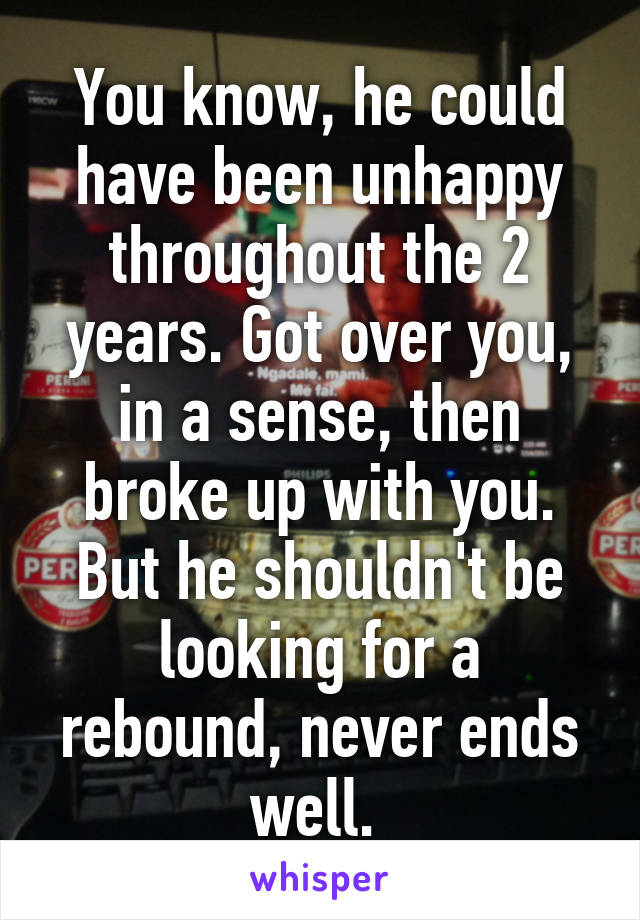 You know, he could have been unhappy throughout the 2 years. Got over you, in a sense, then broke up with you. But he shouldn't be looking for a rebound, never ends well. 