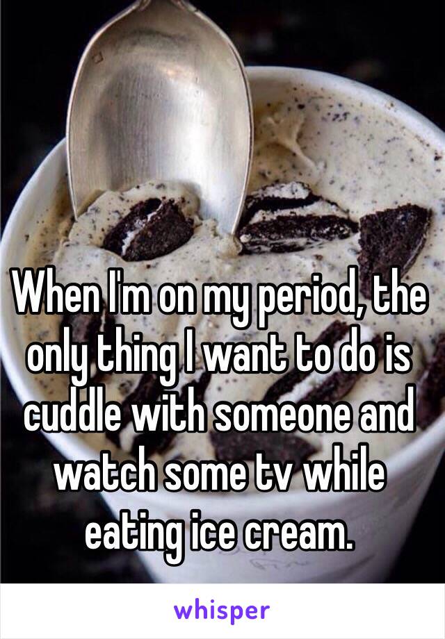 When I'm on my period, the only thing I want to do is cuddle with someone and watch some tv while eating ice cream.