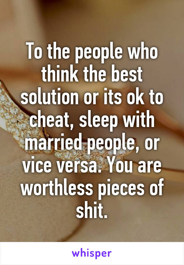 To the people who think the best solution or its ok to cheat, sleep with married people, or vice versa. You are worthless pieces of shit.