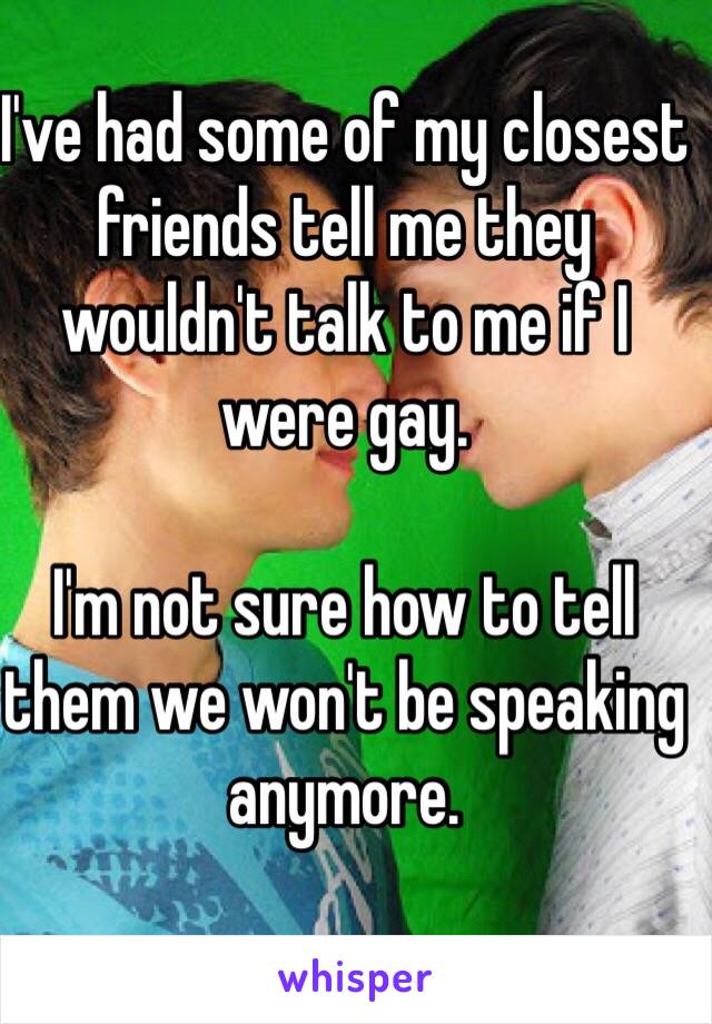 I've had some of my closest friends tell me they wouldn't talk to me if I were gay.

I'm not sure how to tell them we won't be speaking anymore.