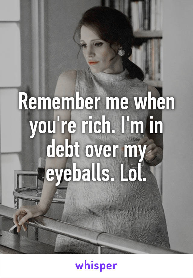 Remember me when you're rich. I'm in debt over my eyeballs. Lol.