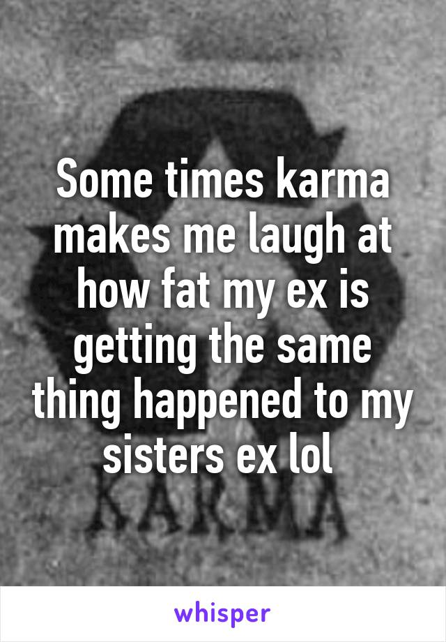 Some times karma makes me laugh at how fat my ex is getting the same thing happened to my sisters ex lol 