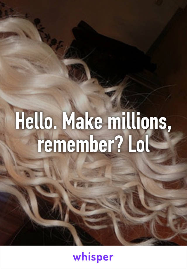 Hello. Make millions, remember? Lol