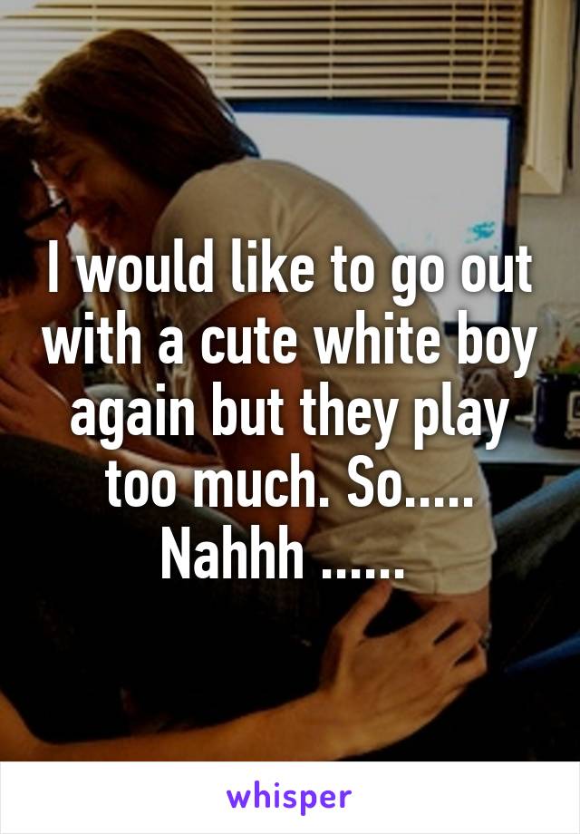 I would like to go out with a cute white boy again but they play too much. So..... Nahhh ...... 