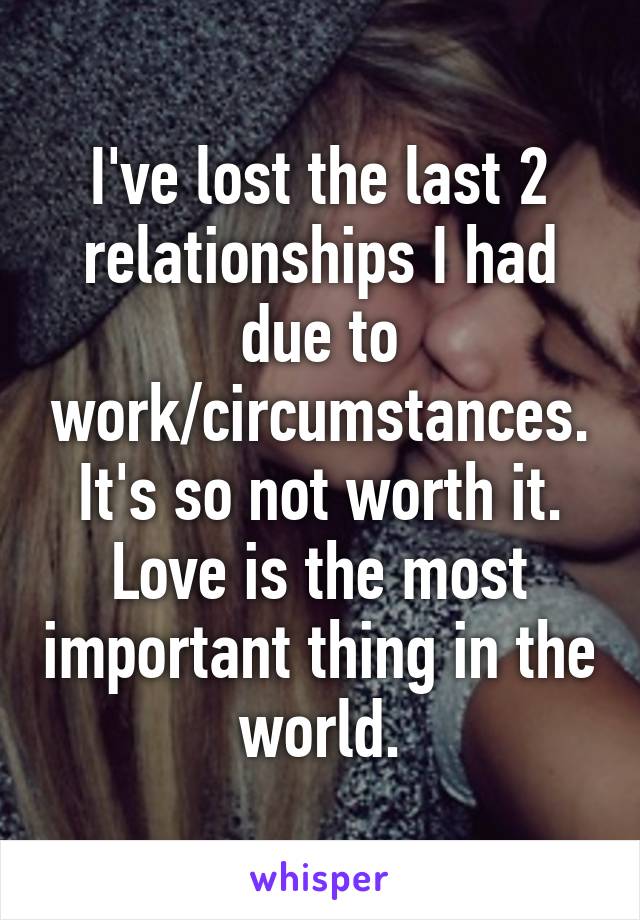 I've lost the last 2 relationships I had due to work/circumstances.
It's so not worth it.
Love is the most important thing in the world.