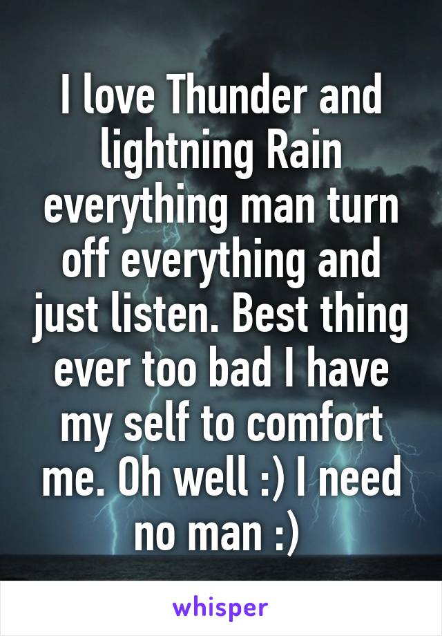 I love Thunder and lightning Rain everything man turn off everything and just listen. Best thing ever too bad I have my self to comfort me. Oh well :) I need no man :) 