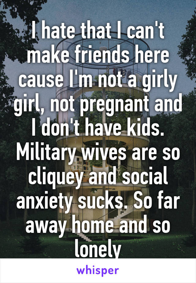 I hate that I can't make friends here cause I'm not a girly girl, not pregnant and I don't have kids. Military wives are so cliquey and social anxiety sucks. So far away home and so lonely