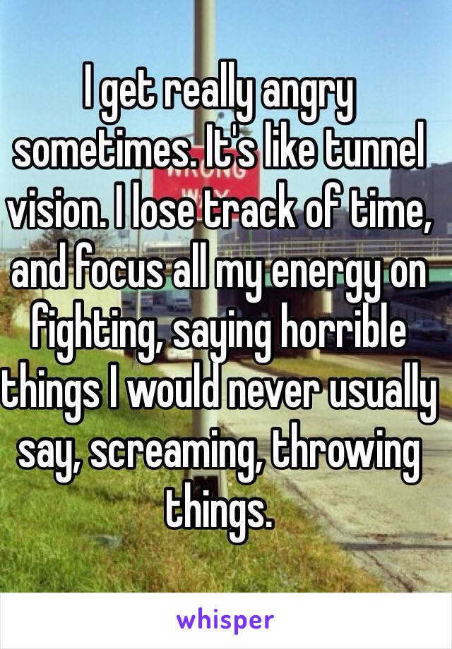 I get really angry sometimes. It's like tunnel vision. I lose track of time, and focus all my energy on fighting, saying horrible things I would never usually say, screaming, throwing things. 