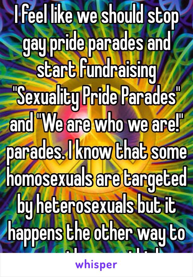 I feel like we should stop gay pride parades and start fundraising "Sexuality Pride Parades" and "We are who we are!" parades. I know that some homosexuals are targeted by heterosexuals but it happens the other way to more than you think. 