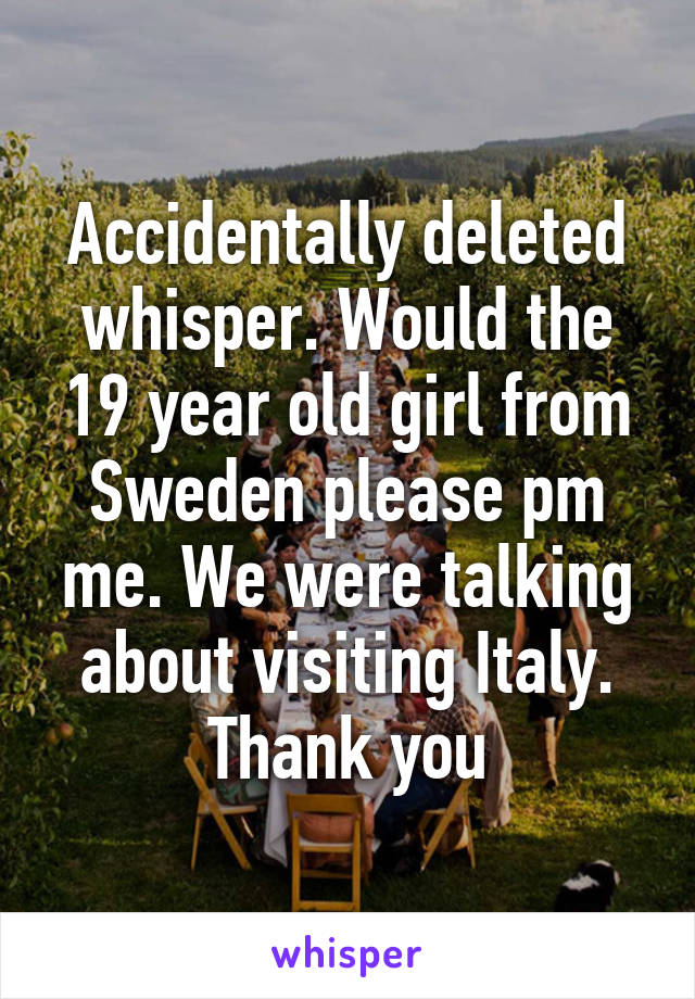 Accidentally deleted whisper. Would the 19 year old girl from Sweden please pm me. We were talking about visiting Italy. Thank you