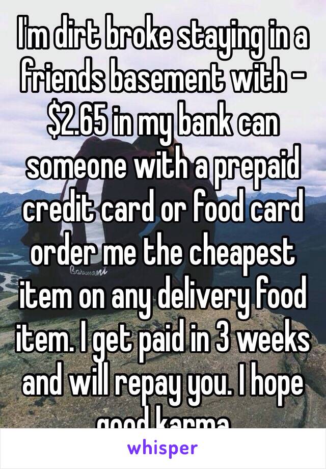 I'm dirt broke staying in a friends basement with -$2.65 in my bank can someone with a prepaid credit card or food card order me the cheapest item on any delivery food item. I get paid in 3 weeks and will repay you. I hope good karma