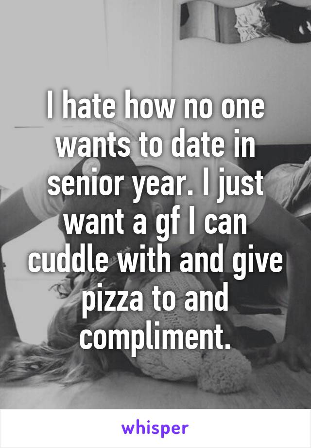 I hate how no one wants to date in senior year. I just want a gf I can cuddle with and give pizza to and compliment.