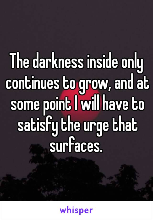 The darkness inside only continues to grow, and at some point I will have to satisfy the urge that surfaces. 