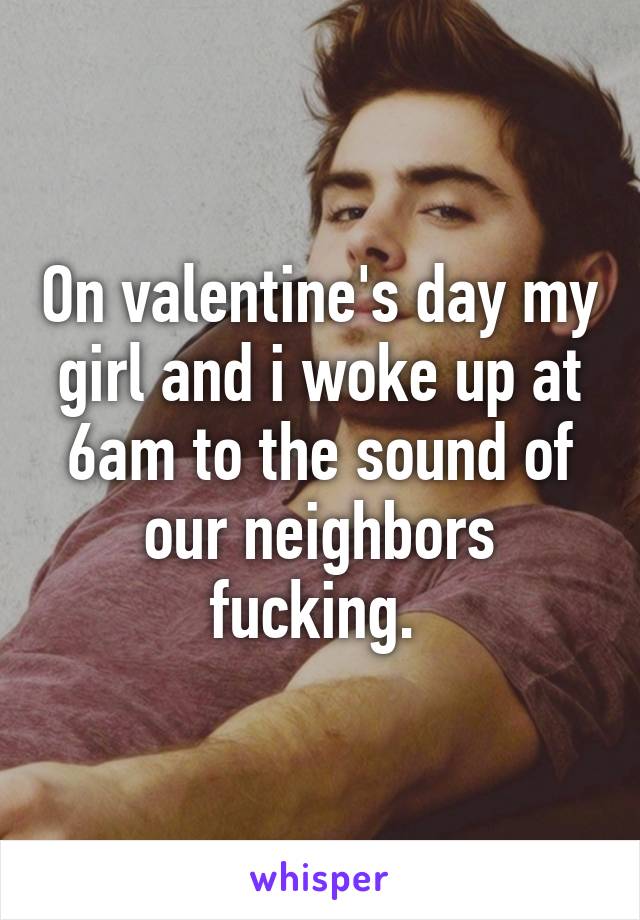 On valentine's day my girl and i woke up at 6am to the sound of our neighbors fucking. 