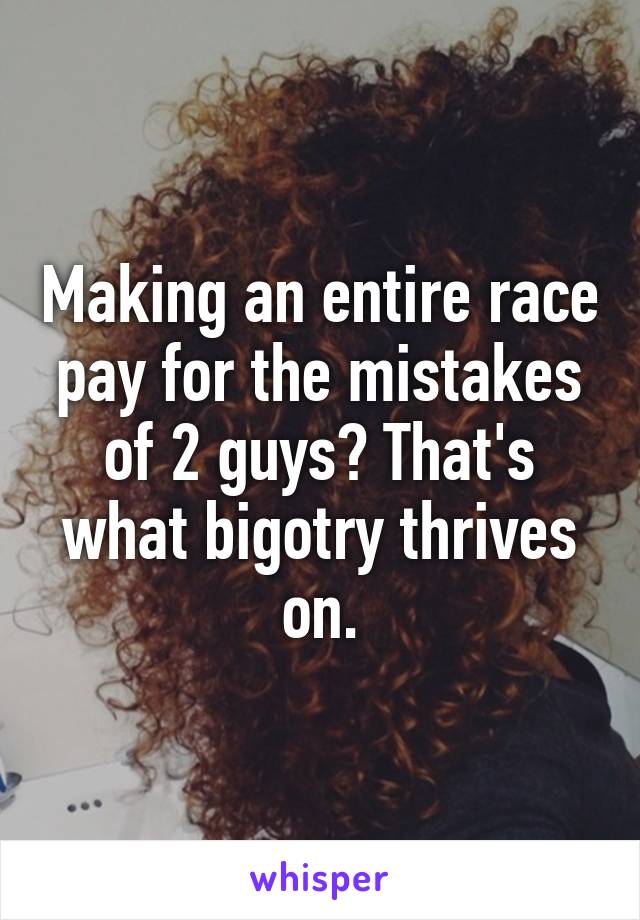 Making an entire race pay for the mistakes of 2 guys? That's what bigotry thrives on.