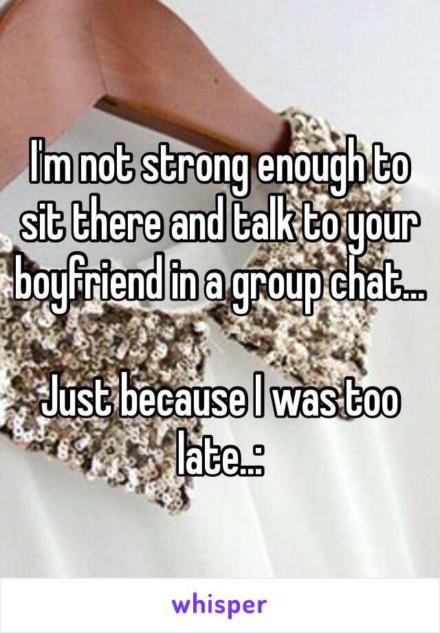 I'm not strong enough to sit there and talk to your boyfriend in a group chat...

Just because I was too late..: