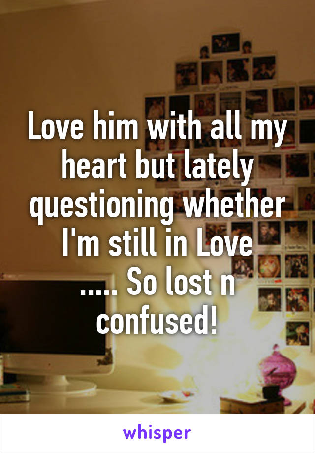 Love him with all my heart but lately questioning whether I'm still in Love
..... So lost n confused!