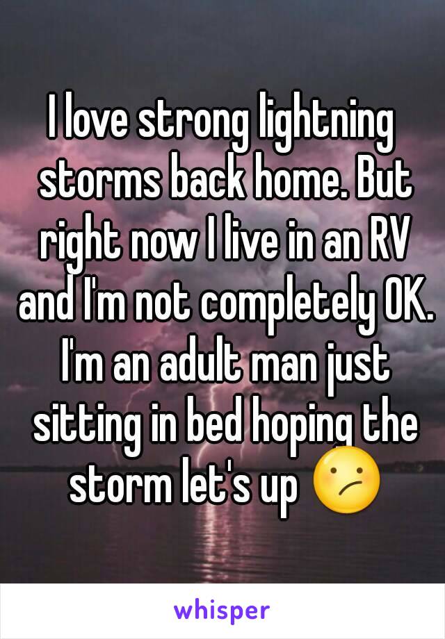 I love strong lightning storms back home. But right now I live in an RV and I'm not completely OK. I'm an adult man just sitting in bed hoping the storm let's up 😕