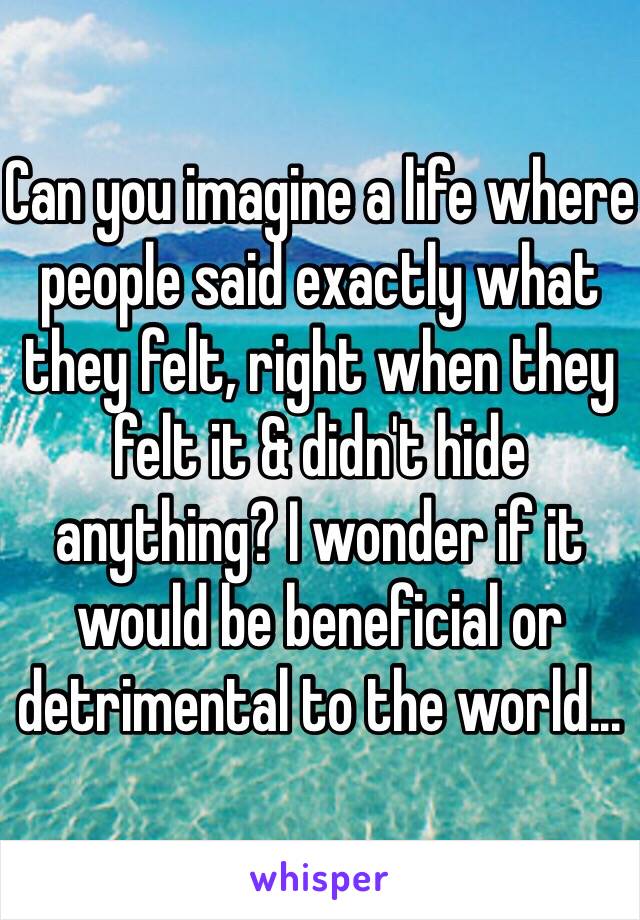 Can you imagine a life where people said exactly what they felt, right when they felt it & didn't hide anything? I wonder if it would be beneficial or detrimental to the world...