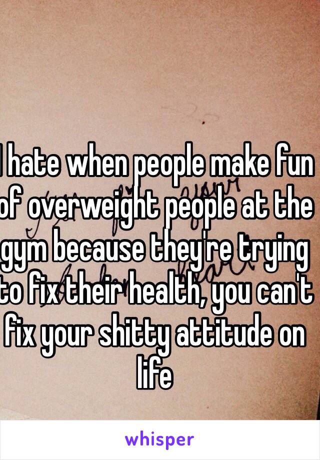 I hate when people make fun of overweight people at the gym because they're trying to fix their health, you can't fix your shitty attitude on life
