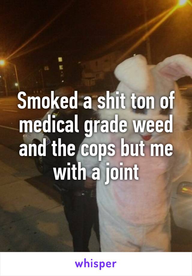 Smoked a shit ton of medical grade weed and the cops but me with a joint