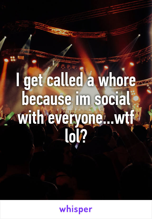 I get called a whore because im social with everyone...wtf lol?