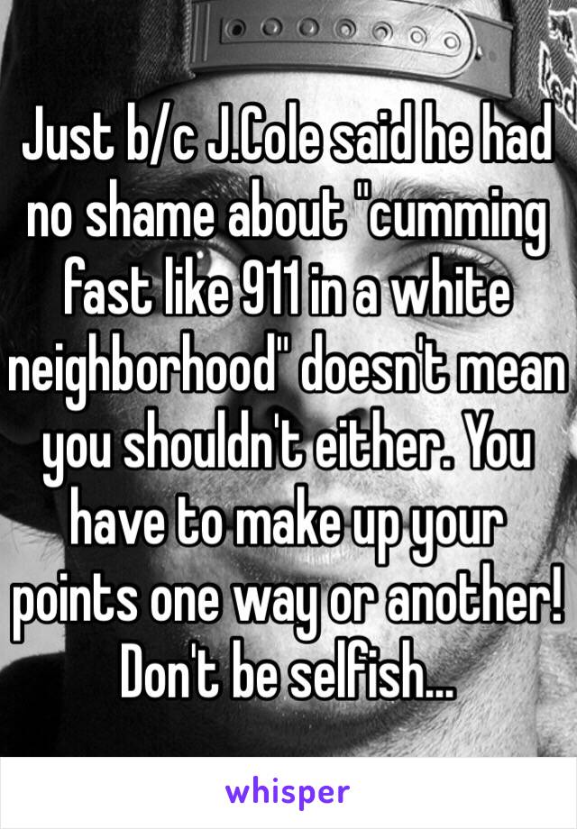 Just b/c J.Cole said he had no shame about "cumming fast like 911 in a white neighborhood" doesn't mean you shouldn't either. You have to make up your points one way or another! Don't be selfish... 