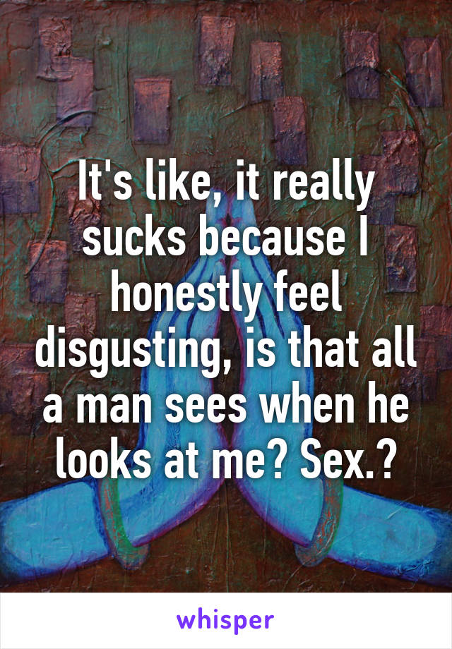 It's like, it really sucks because I honestly feel disgusting, is that all a man sees when he looks at me? Sex.?