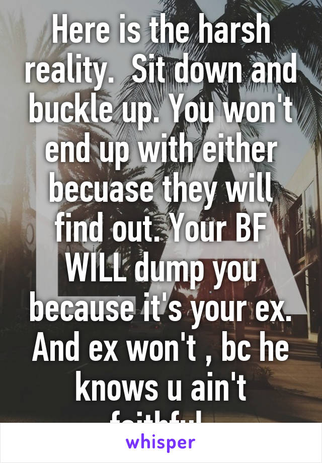 Here is the harsh reality.  Sit down and buckle up. You won't end up with either becuase they will find out. Your BF WILL dump you because it's your ex. And ex won't , bc he knows u ain't faithful.