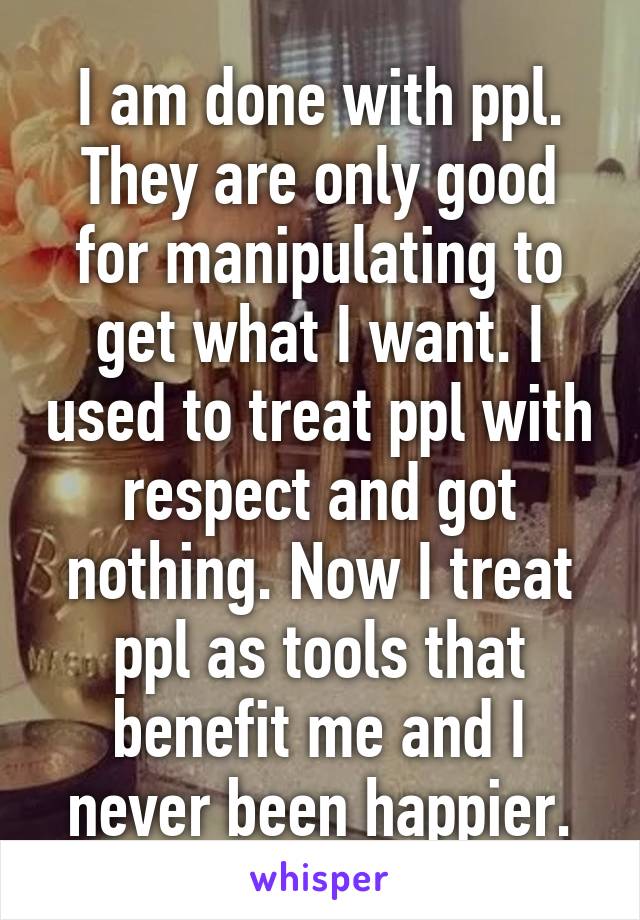 I am done with ppl. They are only good for manipulating to get what I want. I used to treat ppl with respect and got nothing. Now I treat ppl as tools that benefit me and I never been happier.