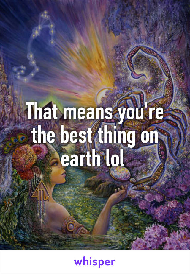 That means you're the best thing on earth lol 