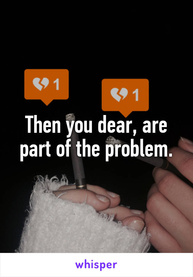 Then you dear, are part of the problem.