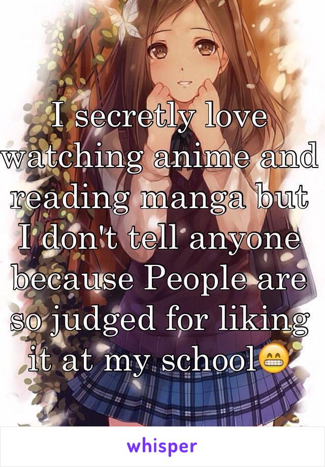 I secretly love watching anime and reading manga but I don't tell anyone because People are so judged for liking it at my school😁