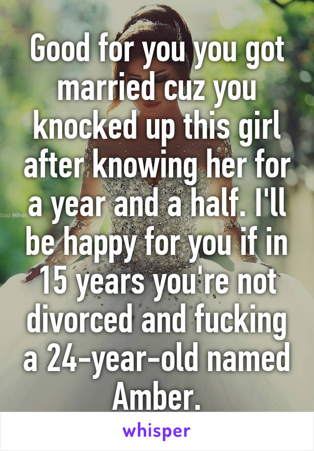 Good for you you got married cuz you knocked up this girl after knowing her for a year and a half. I'll be happy for you if in 15 years you're not divorced and fucking a 24-year-old named Amber.