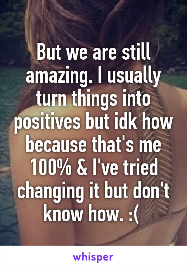 But we are still amazing. I usually turn things into positives but idk how because that's me 100% & I've tried changing it but don't know how. :( 