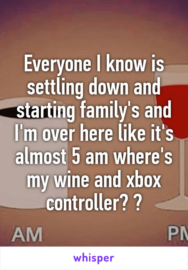 Everyone I know is settling down and starting family's and I'm over here like it's almost 5 am where's my wine and xbox controller? ?