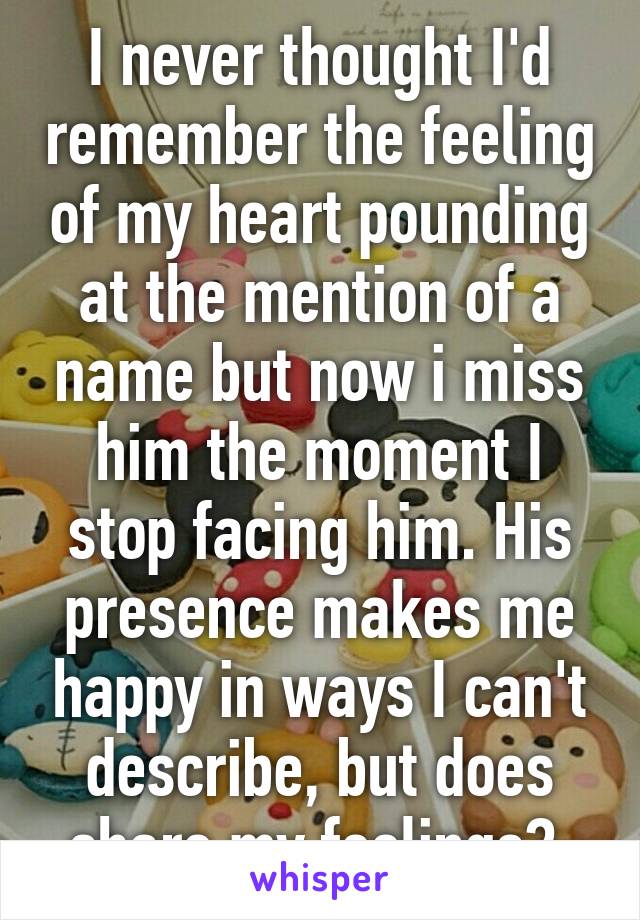 I never thought I'd remember the feeling of my heart pounding at the mention of a name but now i miss him the moment I stop facing him. His presence makes me happy in ways I can't describe, but does share my feelings? 